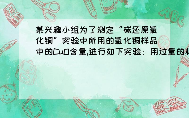 某兴趣小组为了测定“碳还原氧化铜”实验中所用的氧化铜样品中的CuO含量,进行如下实验：用过量的稀硫酸溶解5g样品（杂质不与硫酸反应且不溶于水）,过滤,取100g滤液,向其中加入NaOH溶液,