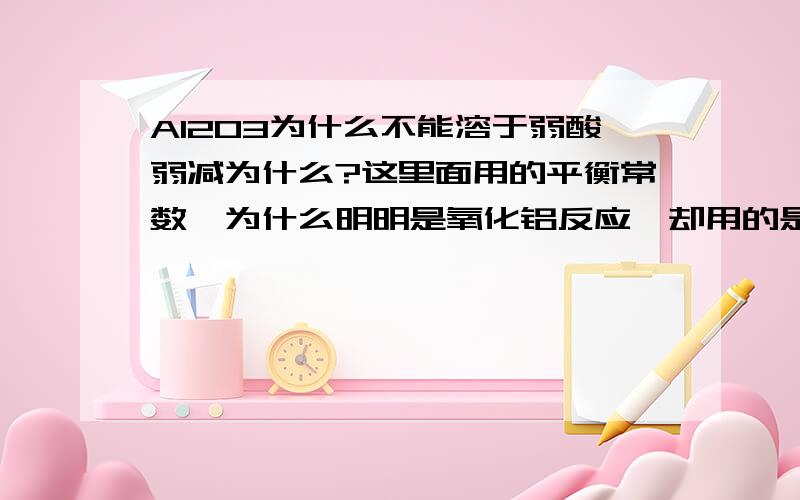 Al2O3为什么不能溶于弱酸弱减为什么?这里面用的平衡常数,为什么明明是氧化铝反应,却用的是Al(OH)3的容度积?