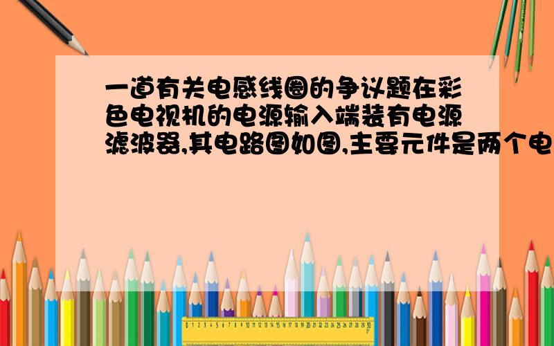 一道有关电感线圈的争议题在彩色电视机的电源输入端装有电源滤波器,其电路图如图,主要元件是两个电感线圈L1、L2,它们的自感系数很大,F是保险丝,R是压敏电阻（正常情况下阻值很大,但电