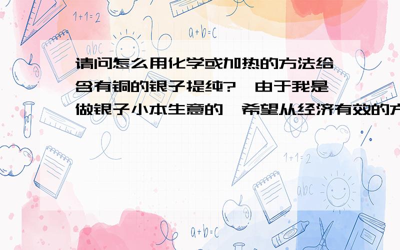 请问怎么用化学或加热的方法给含有铜的银子提纯?,由于我是做银子小本生意的,希望从经济有效的方法去回答.