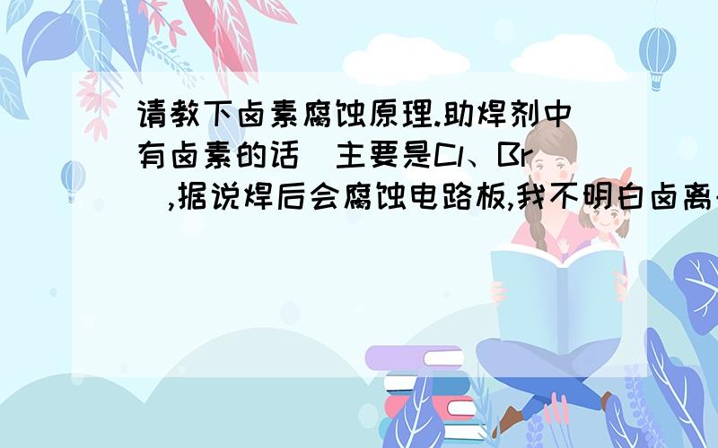 请教下卤素腐蚀原理.助焊剂中有卤素的话(主要是Cl、Br),据说焊后会腐蚀电路板,我不明白卤离子为什么会具有腐蚀性,请专家用化学反应原理给我讲解下,最好给出腐蚀的方程式.照这位兄弟的