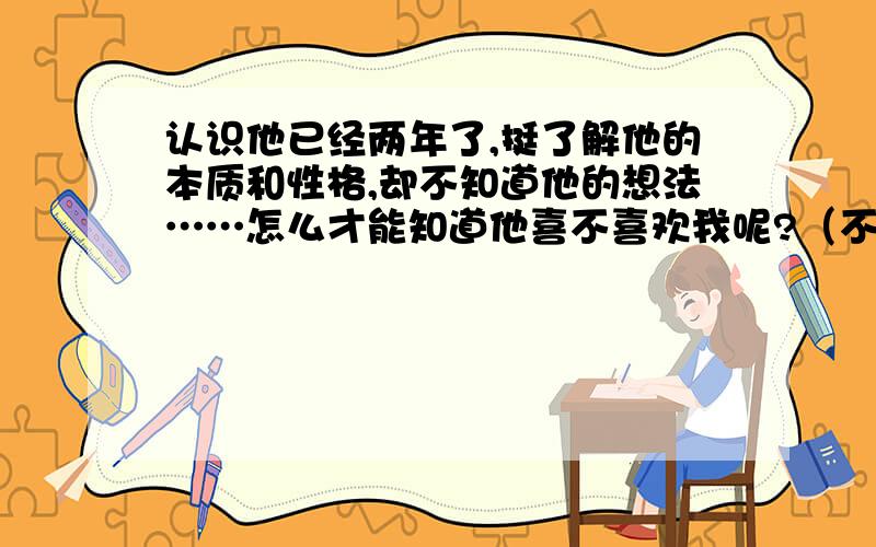 认识他已经两年了,挺了解他的本质和性格,却不知道他的想法……怎么才能知道他喜不喜欢我呢?（不能直接问）