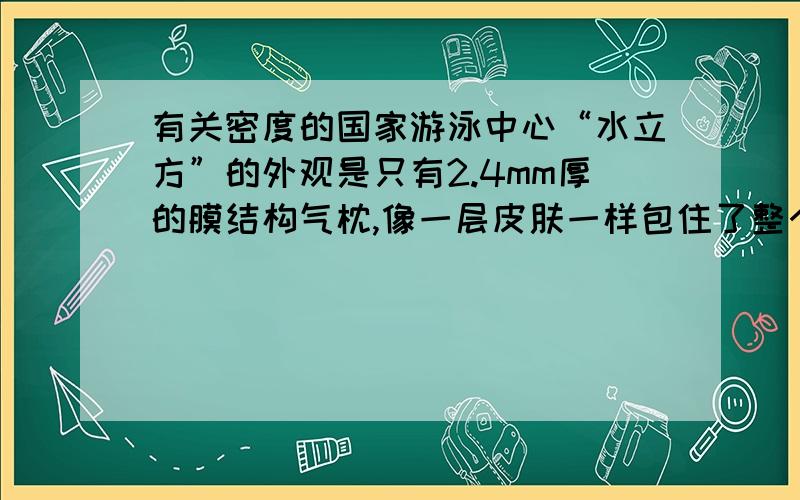 有关密度的国家游泳中心“水立方”的外观是只有2.4mm厚的膜结构气枕,像一层皮肤一样包住了整个建筑,是目前世界上唯一一个完全用膜结构进行全封闭的大型公共建筑.该膜每平方米质量为0.