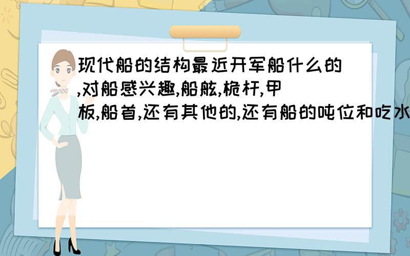 现代船的结构最近开军船什么的,对船感兴趣,船舷,桅杆,甲板,船首,还有其他的,还有船的吨位和吃水线是什么,