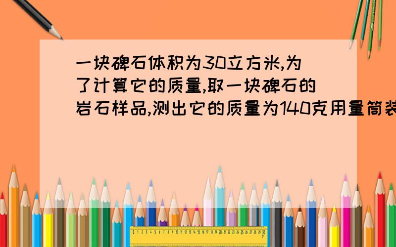 一块碑石体积为30立方米,为了计算它的质量,取一块碑石的岩石样品,测出它的质量为140克用量筒装入100ml的水,然后将这快样品侵没在水中,此时,水面升高到150ml.请你用这些数据,算出着快碑石