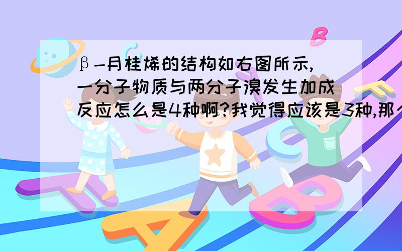 β-月桂烯的结构如右图所示,一分子物质与两分子溴发生加成反应怎么是4种啊?我觉得应该是3种,那个新生成双键的不是也包含在那三种里吗?