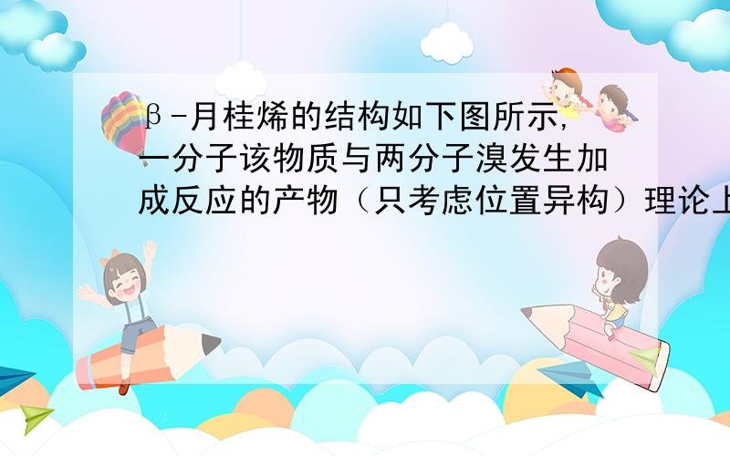 β-月桂烯的结构如下图所示,一分子该物质与两分子溴发生加成反应的产物（只考虑位置异构）理论上最多有几种?