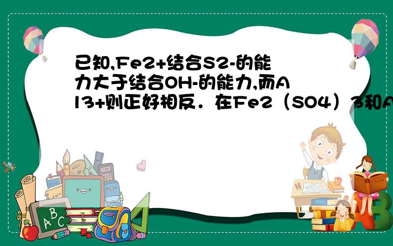 已知,Fe2+结合S2-的能力大于结合OH-的能力,而Al3+则正好相反．在Fe2（SO4）3和AlCl3的混合溶液中,加入足量的Na2S溶液,所得沉淀是（　　）A、Al2S3、FeS和S \x09B、Fe（OH）3和Al（OH）3C、FeS和Al（OH）3