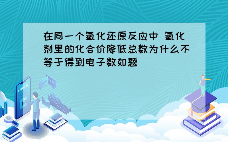 在同一个氧化还原反应中 氧化剂里的化合价降低总数为什么不等于得到电子数如题