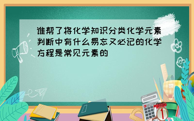 谁帮了将化学知识分类化学元素判断中有什么易忘又必记的化学方程是常见元素的