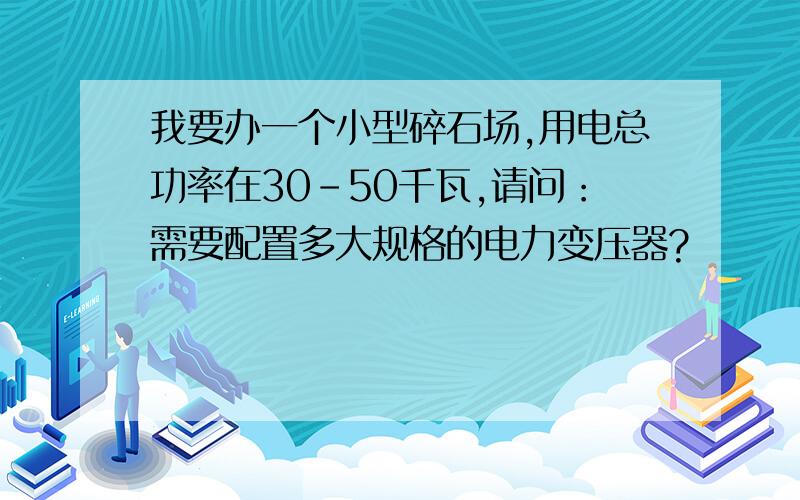 我要办一个小型碎石场,用电总功率在30-50千瓦,请问：需要配置多大规格的电力变压器?