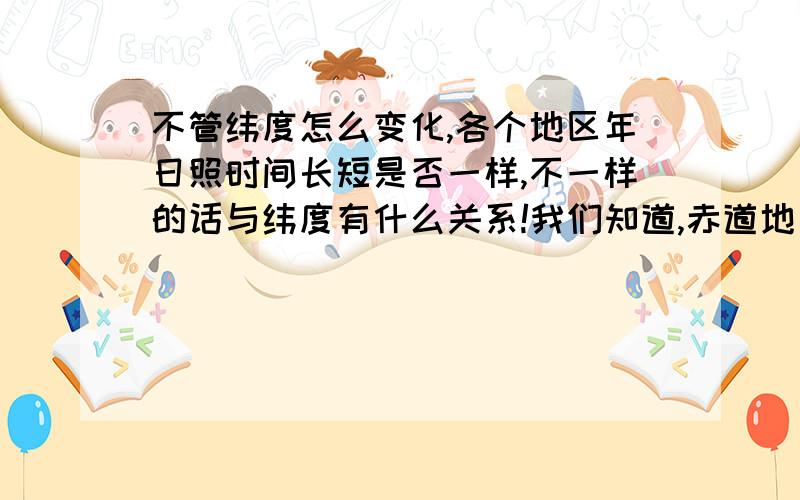 不管纬度怎么变化,各个地区年日照时间长短是否一样,不一样的话与纬度有什么关系!我们知道,赤道地区,日照时间全年每天基本稳定在12小时/天,纬度越高日照时间变化越大,例如：纬度65度,其