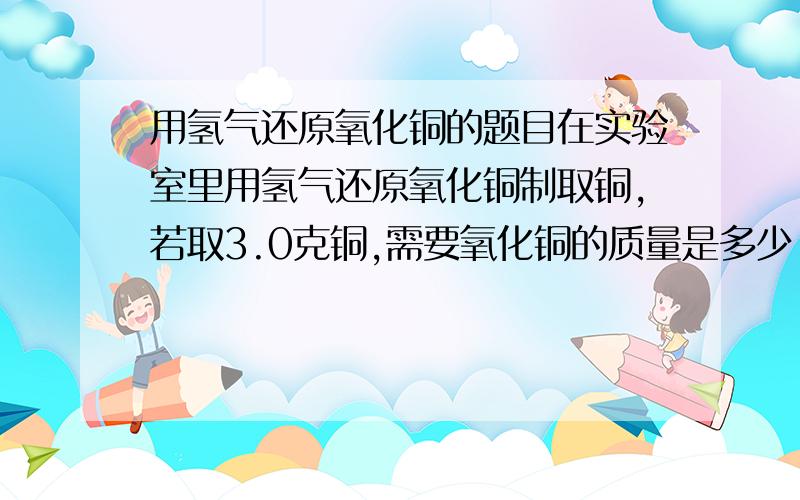 用氢气还原氧化铜的题目在实验室里用氢气还原氧化铜制取铜,若取3.0克铜,需要氧化铜的质量是多少.