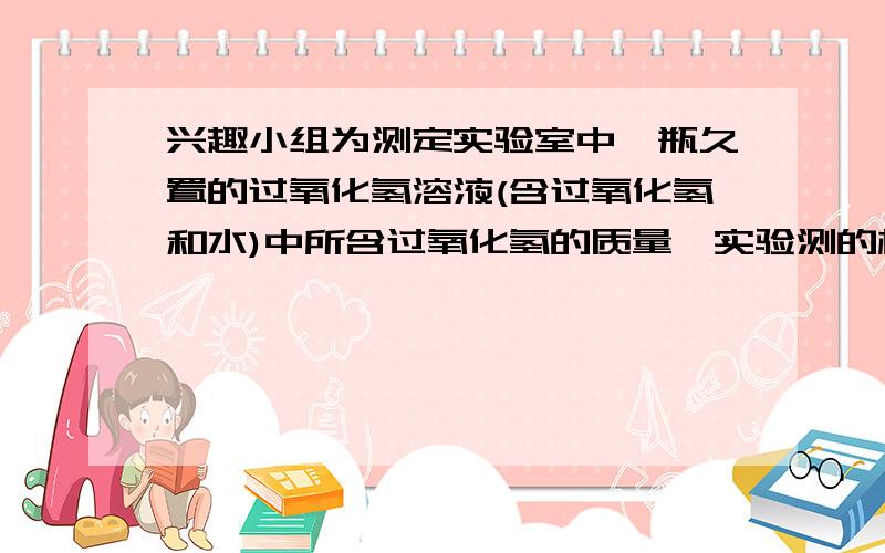 兴趣小组为测定实验室中一瓶久置的过氧化氢溶液(含过氧化氢和水)中所含过氧化氢的质量,实验测的相关数据如下图所示:计算该过氧化氢溶液中过氧化氢的质量