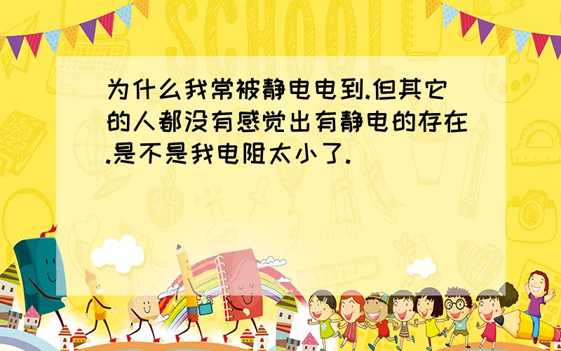 为什么我常被静电电到.但其它的人都没有感觉出有静电的存在.是不是我电阻太小了.