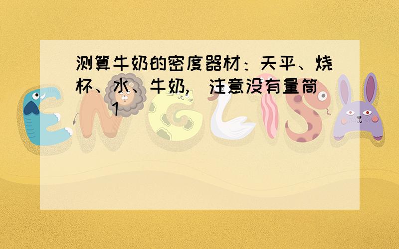 测算牛奶的密度器材：天平、烧杯、水、牛奶,（注意没有量筒）(1)________________________________.(2)________________________________.(3)________________________________.(4)数学表达式_______________________.