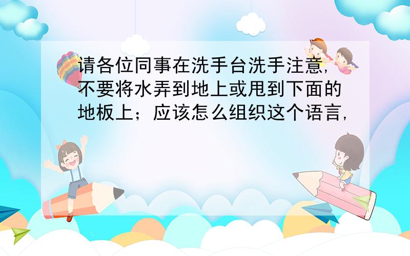 请各位同事在洗手台洗手注意,不要将水弄到地上或甩到下面的地板上；应该怎么组织这个语言,