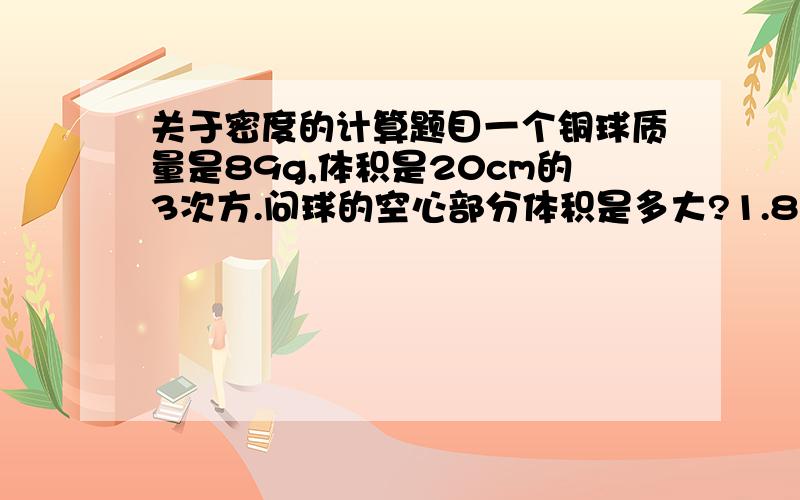关于密度的计算题目一个铜球质量是89g,体积是20cm的3次方.问球的空心部分体积是多大?1.8kg冰熔化成水后,水的体积是 多少?已知 p冰等于0.9*10的3次kg/m的3次 p水等于1*10的3次方kg/m的3次