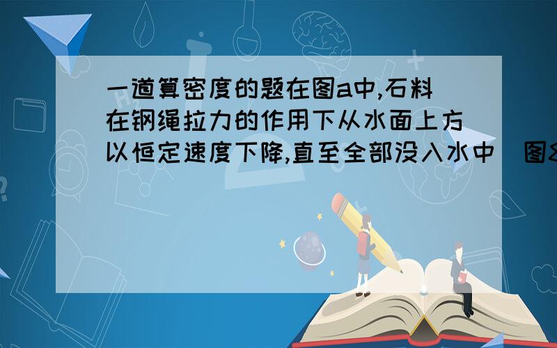 一道算密度的题在图a中,石料在钢绳拉力的作用下从水面上方以恒定速度下降,直至全部没入水中．图8(b)是钢绳拉力F随时间 t变化的图像．若不计水的摩擦阻力,则可算出该石料的密度为( )(A)1