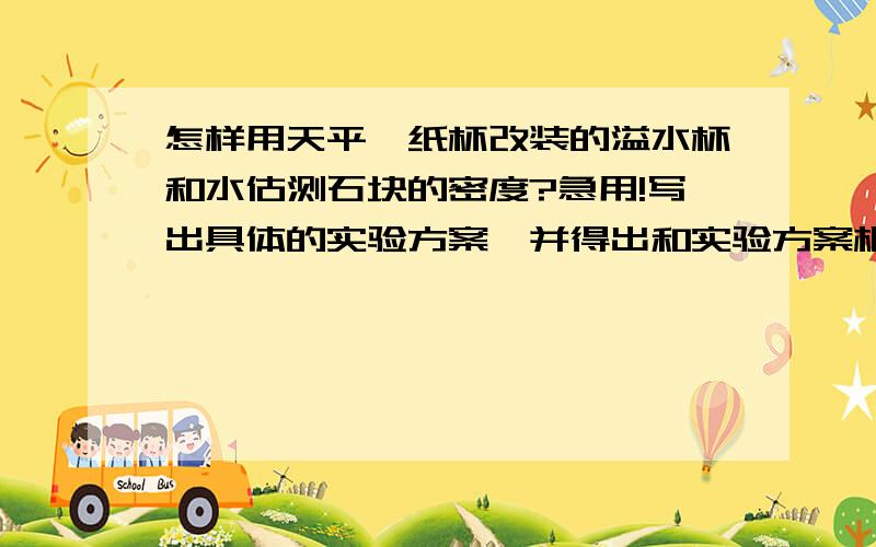 怎样用天平、纸杯改装的溢水杯和水估测石块的密度?急用!写出具体的实验方案,并得出和实验方案相一致的密度表达式.