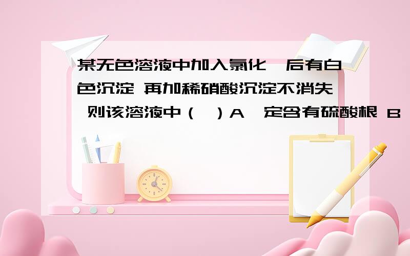 某无色溶液中加入氯化钡后有白色沉淀 再加稀硝酸沉淀不消失 则该溶液中（ ）A一定含有硫酸根 B一定含有银离子 C可能含有硫酸根或亚硫酸根或银离子 D 一定含有银离子和硫酸根选哪个为