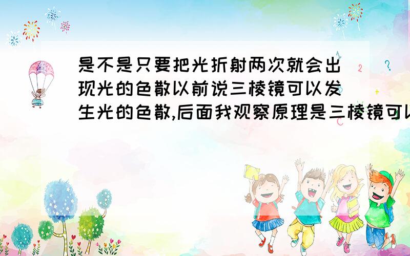 是不是只要把光折射两次就会出现光的色散以前说三棱镜可以发生光的色散,后面我观察原理是三棱镜可以让光折射两次,我就提问,光折射两次是不是既可以出现色散了