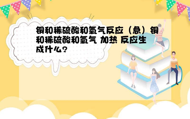 铜和稀硫酸和氧气反应（急）铜和稀硫酸和氧气 加热 反应生成什么?