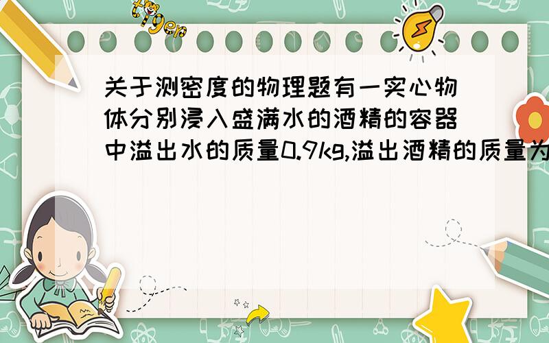 关于测密度的物理题有一实心物体分别浸入盛满水的酒精的容器中溢出水的质量0.9kg,溢出酒精的质量为0.8kg,（酒精=0.8g/cm3）  1.说说你怎样知道物体的质量和体积的?  2.物体的密度