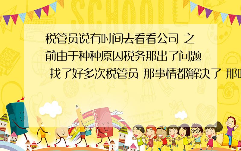 税管员说有时间去看看公司 之前由于种种原因税务那出了问题 找了好多次税管员 那事情都解决了 那时红包也没少 几天前打电话说我们几月份的没报 然后问公司地址 说有时间去看看 要来