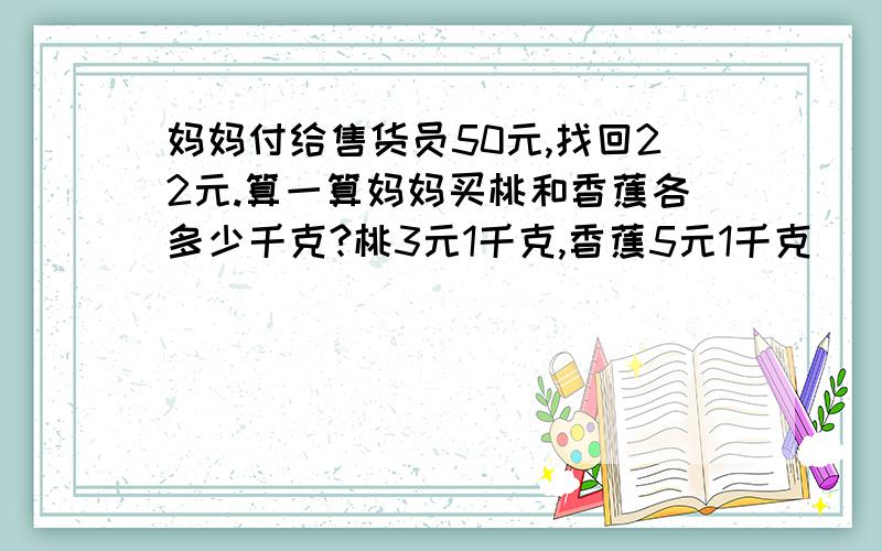 妈妈付给售货员50元,找回22元.算一算妈妈买桃和香蕉各多少千克?桃3元1千克,香蕉5元1千克