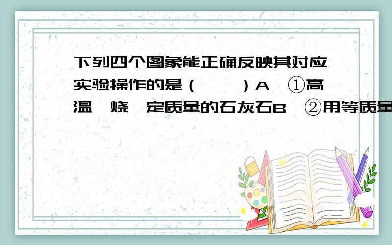 下列四个图象能正确反映其对应实验操作的是（　　）A、①高温煅烧一定质量的石灰石B、②用等质量、等浓度的双氧水分别制取氧气 C、③向一定体积的稀盐酸中逐滴加入氢氧化钠溶液 D、