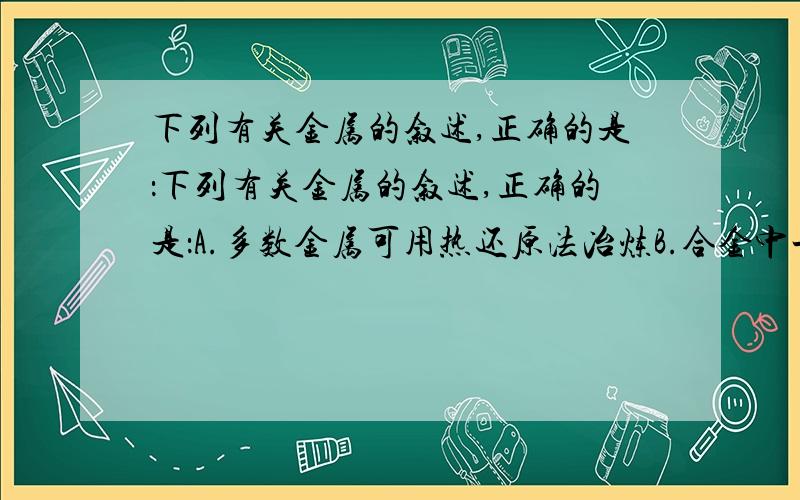 下列有关金属的叙述,正确的是：下列有关金属的叙述,正确的是：A.多数金属可用热还原法冶炼B.合金中一定含有2种或2种以上的金属元素C.电化学腐蚀是造成钢铁腐蚀的唯一原因D.就金属本性