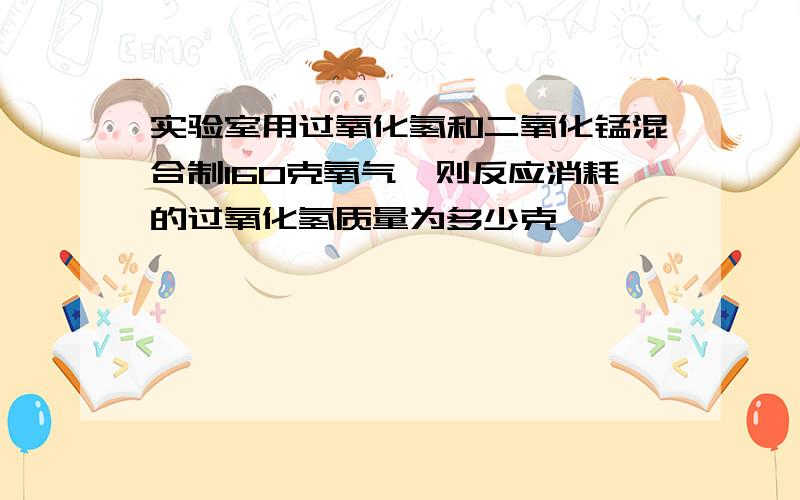 实验室用过氧化氢和二氧化锰混合制160克氧气,则反应消耗的过氧化氢质量为多少克