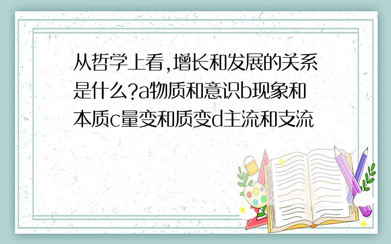 从哲学上看,增长和发展的关系是什么?a物质和意识b现象和本质c量变和质变d主流和支流