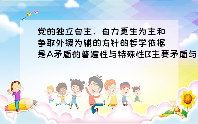 党的独立自主、自力更生为主和争取外援为辅的方针的哲学依据是A矛盾的普遍性与特殊性B主要矛盾与次要矛盾C同一性和战斗性D相对性和绝对性