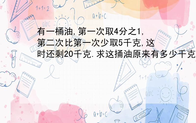 有一桶油,第一次取4分之1,第二次比第一次少取5千克,这时还剩20千克.求这捅油原来有多少千克?