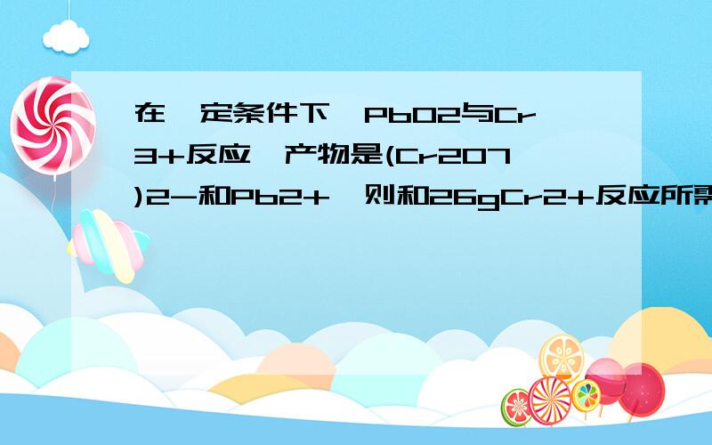 在一定条件下,PbO2与Cr3+反应,产物是(Cr2O7)2-和Pb2+,则和26gCr2+反应所需PbO2的物质的量是?