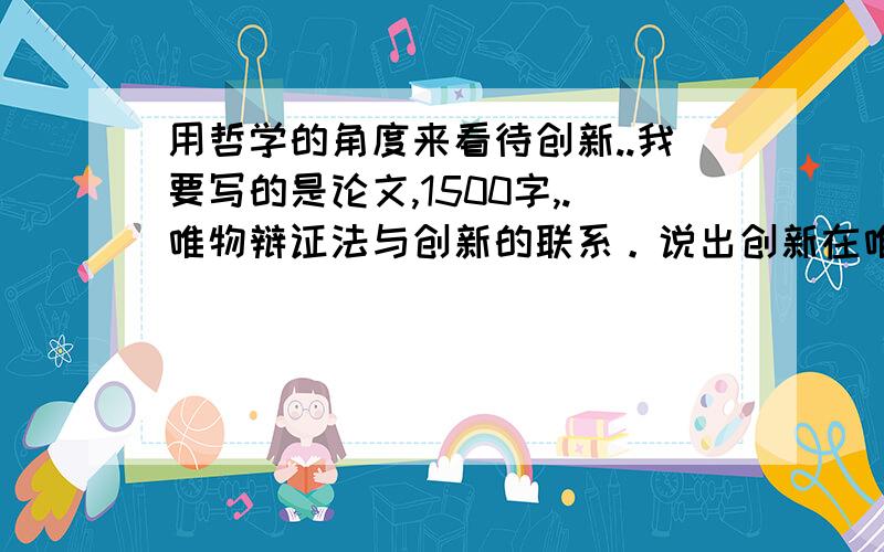 用哲学的角度来看待创新..我要写的是论文,1500字,.唯物辩证法与创新的联系。说出创新在唯物辩证法的出处。把创新和哲学联合起来。体现出创新的重要性。