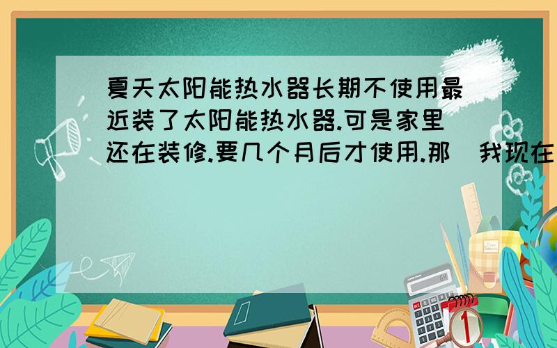 夏天太阳能热水器长期不使用最近装了太阳能热水器.可是家里还在装修.要几个月后才使用.那麼我现在是不是应该把水装满.然后把电源关了.可是注入的水放了那麼久.水箱会很脏吗.到时候用