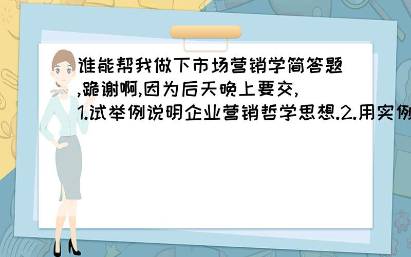 谁能帮我做下市场营销学简答题,跪谢啊,因为后天晚上要交,1.试举例说明企业营销哲学思想.2.用实例说明企业的几大层次.3.商标的策略有哪些?举例说明.4.品牌化可以使卖主和买主得到哪些好