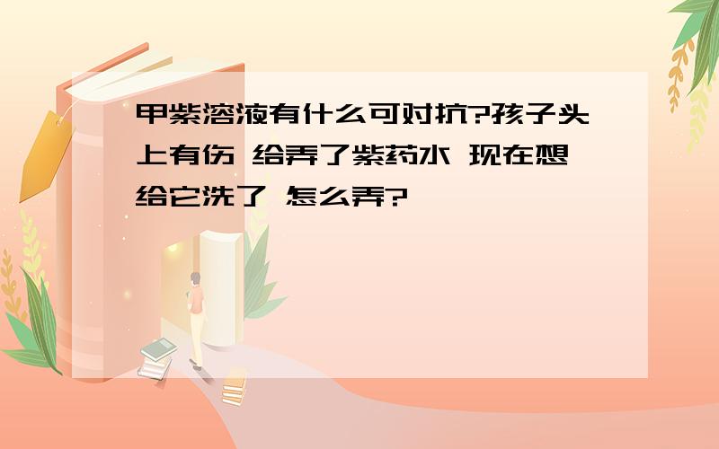 甲紫溶液有什么可对抗?孩子头上有伤 给弄了紫药水 现在想给它洗了 怎么弄?