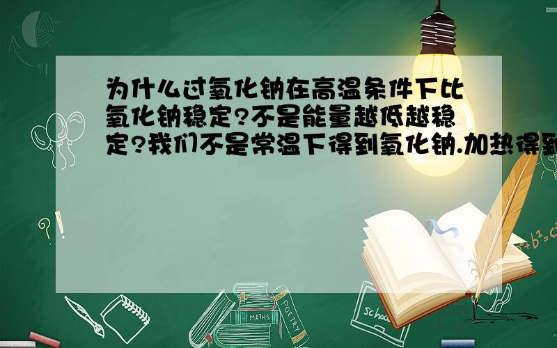 为什么过氧化钠在高温条件下比氧化钠稳定?不是能量越低越稳定?我们不是常温下得到氧化钠.加热得到过氧化钠.所以过氧化钠吸收的能量应该比氧化钠多啊?1楼的意思是常温下就是na2o更稳定