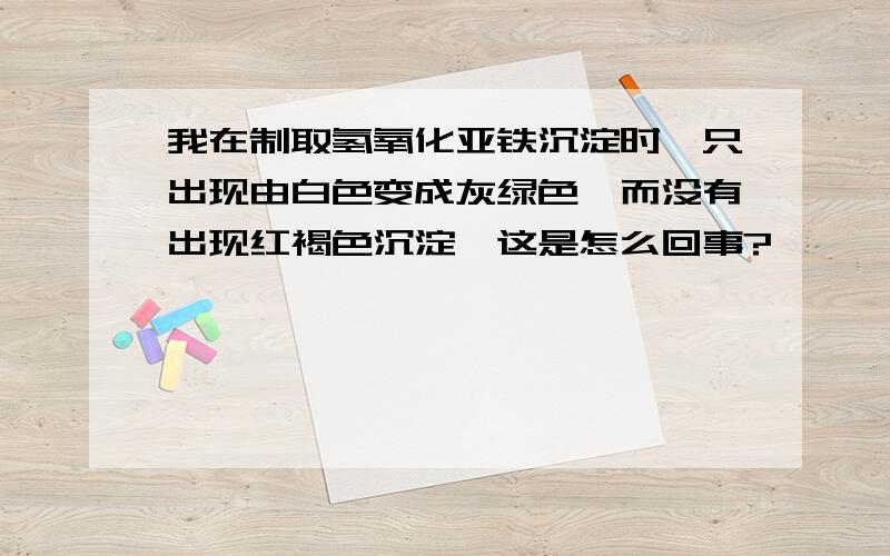 我在制取氢氧化亚铁沉淀时,只出现由白色变成灰绿色,而没有出现红褐色沉淀,这是怎么回事?