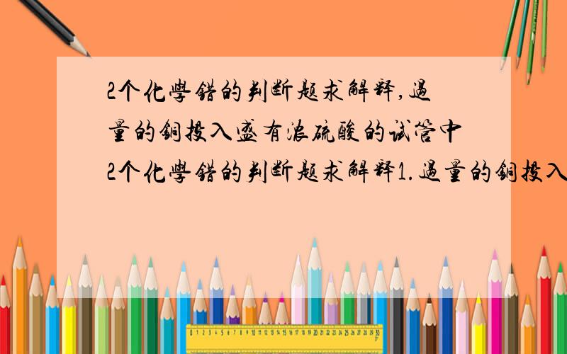 2个化学错的判断题求解释,过量的铜投入盛有浓硫酸的试管中2个化学错的判断题求解释1.过量的铜投入盛有浓硫酸的试管中,并加热,有刺激性气味的气体生产,反应结束,待溶液冷却后加水,溶液