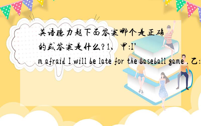 英语听力题下面答案哪个是正确的或答案是什么?1、甲：I’m afraid I will be late for the baseball game .乙：Would you like me to get a taxi fou you Question:What did the man offer to do A.Drive her to the game B.Call her a taxi