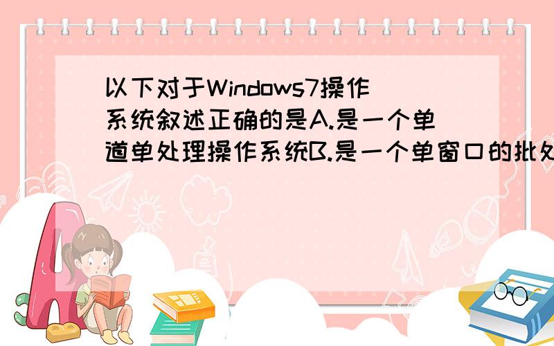 以下对于Windows7操作系统叙述正确的是A.是一个单道单处理操作系统B.是一个单窗口的批处理操作系统C.WINS7是一个批处理多用户操作系统C.是一个多用户的即时操作系统