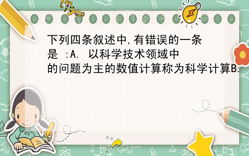 下列四条叙述中,有错误的一条是 :A. 以科学技术领域中的问题为主的数值计算称为科学计算B. 计算机应用可分为数值应用和非数值应用两类C. 计算机各部件之间有两股信息流,即数据流和控制