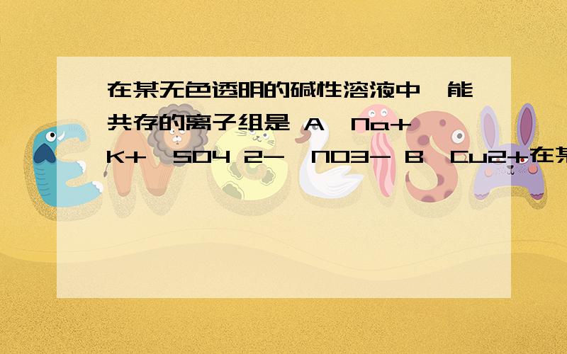 在某无色透明的碱性溶液中,能共存的离子组是 A、Na+、K+、SO4 2-、NO3- B、Cu2+在某无色透明的碱性溶液中,能共存的离子组是A、Na+、K+、SO4 2-、NO3-B、Cu2+、K+、SO4 2-、NO3-C、Na+、K+、Cl-、MnO4-D、HCO