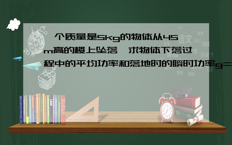 一个质量是5kg的物体从45m高的楼上坠落,求物体下落过程中的平均功率和落地时的瞬时功率g=10m）s2