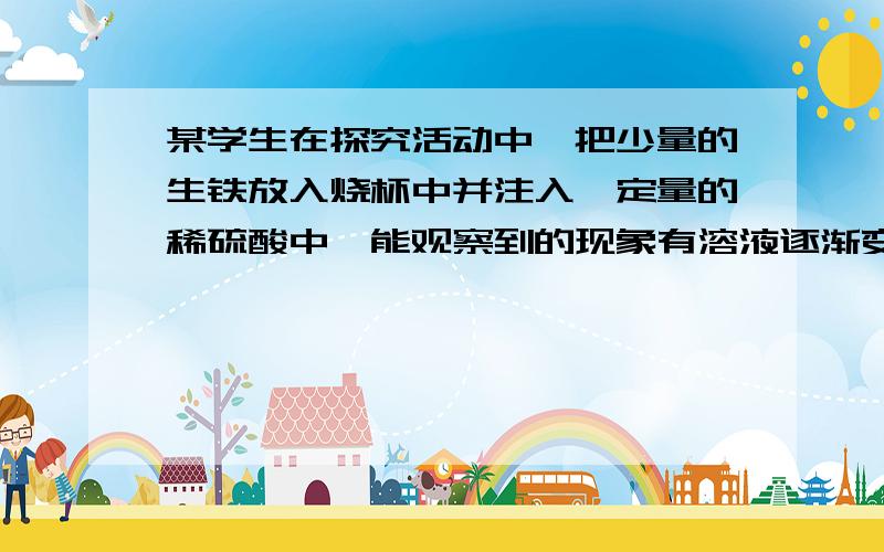 某学生在探究活动中,把少量的生铁放入烧杯中并注入一定量的稀硫酸中,能观察到的现象有溶液逐渐变成（)完全反应后烧杯底部有（）出项,请写出有关化学方程式